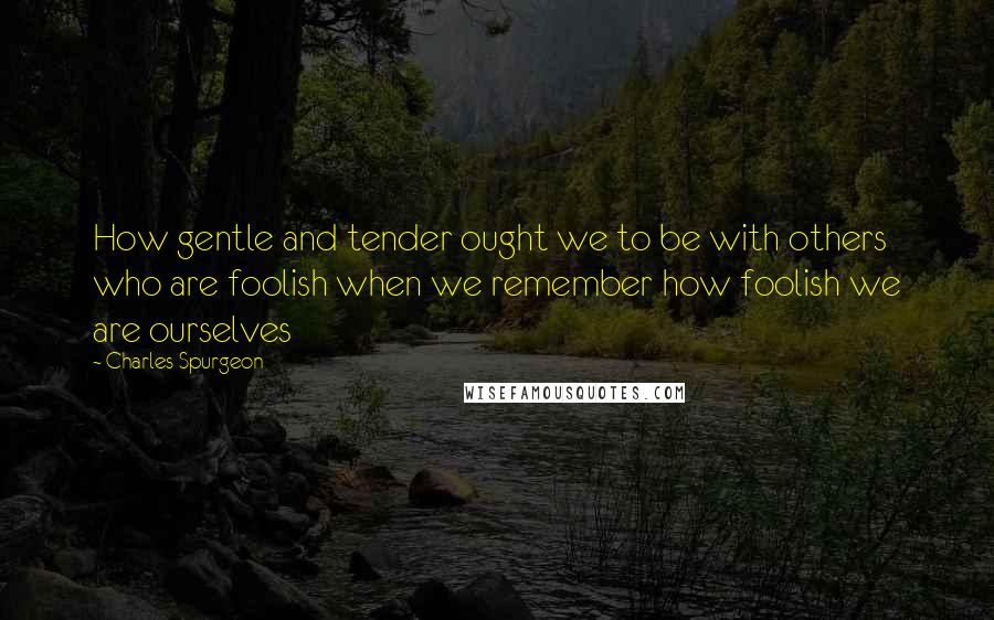 Charles Spurgeon Quotes: How gentle and tender ought we to be with others who are foolish when we remember how foolish we are ourselves