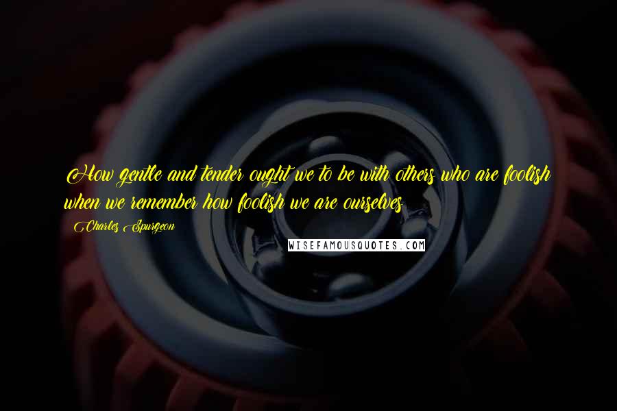 Charles Spurgeon Quotes: How gentle and tender ought we to be with others who are foolish when we remember how foolish we are ourselves