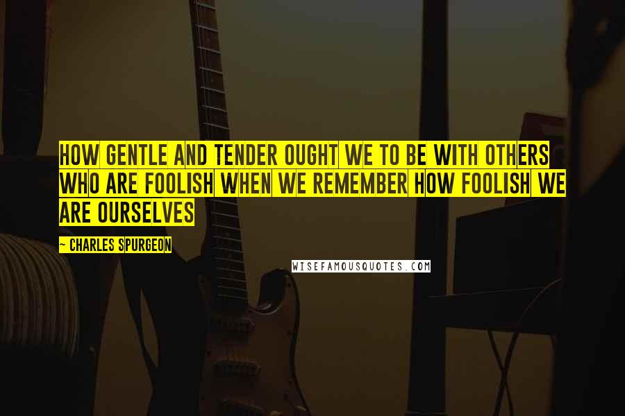 Charles Spurgeon Quotes: How gentle and tender ought we to be with others who are foolish when we remember how foolish we are ourselves