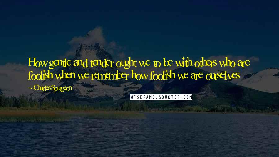 Charles Spurgeon Quotes: How gentle and tender ought we to be with others who are foolish when we remember how foolish we are ourselves