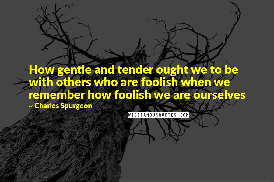 Charles Spurgeon Quotes: How gentle and tender ought we to be with others who are foolish when we remember how foolish we are ourselves