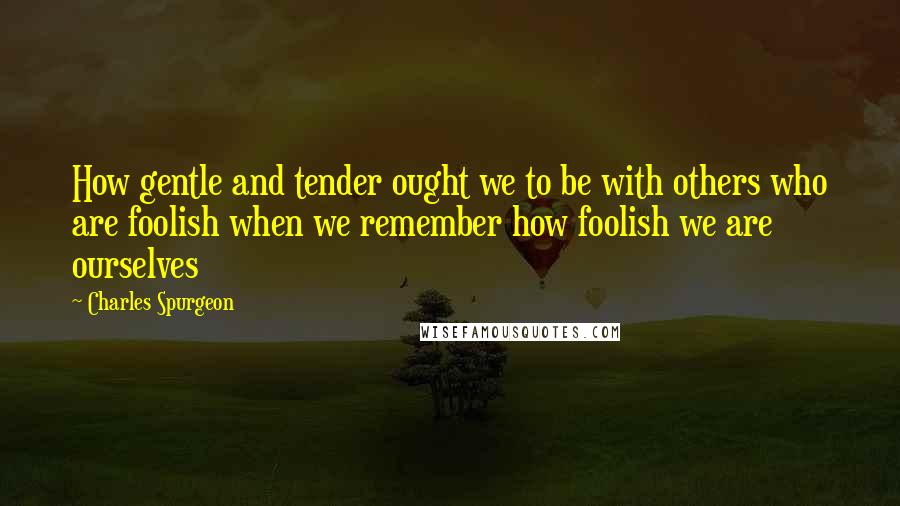 Charles Spurgeon Quotes: How gentle and tender ought we to be with others who are foolish when we remember how foolish we are ourselves