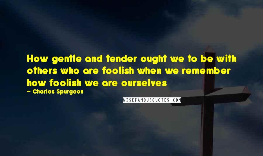 Charles Spurgeon Quotes: How gentle and tender ought we to be with others who are foolish when we remember how foolish we are ourselves