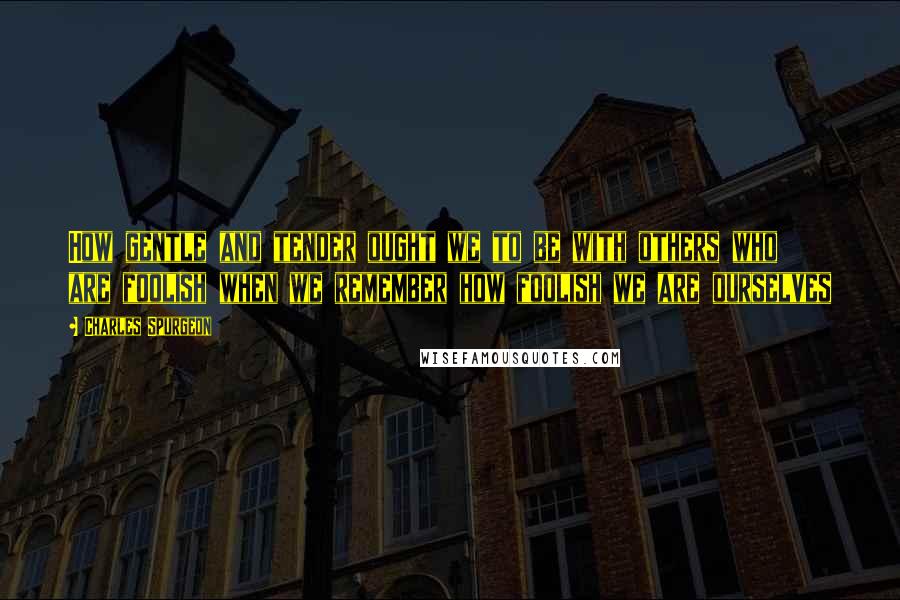 Charles Spurgeon Quotes: How gentle and tender ought we to be with others who are foolish when we remember how foolish we are ourselves