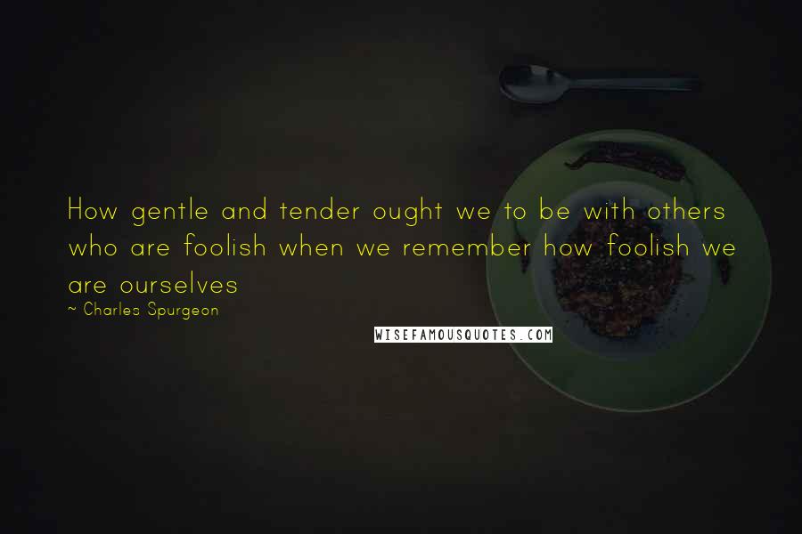 Charles Spurgeon Quotes: How gentle and tender ought we to be with others who are foolish when we remember how foolish we are ourselves