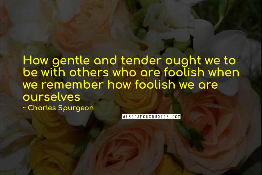 Charles Spurgeon Quotes: How gentle and tender ought we to be with others who are foolish when we remember how foolish we are ourselves