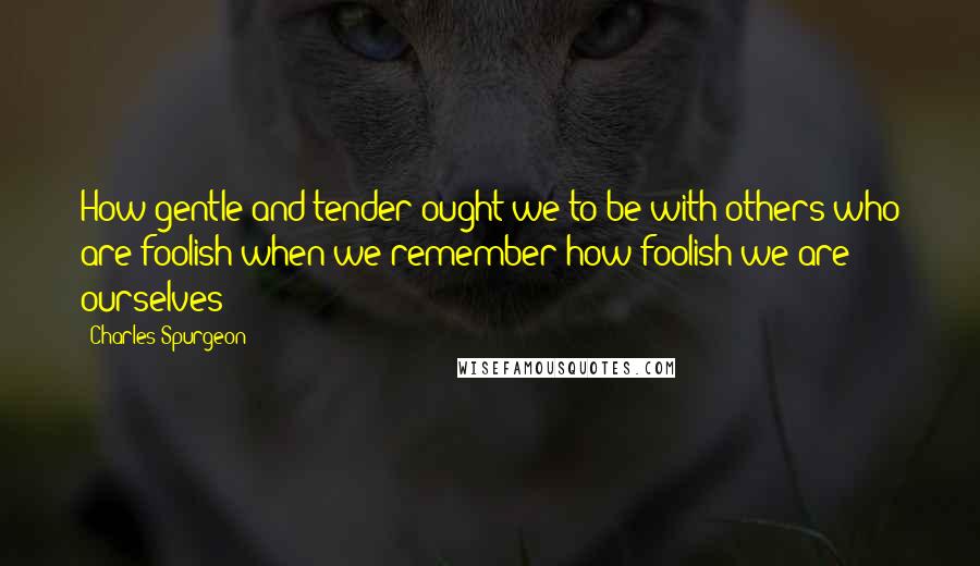 Charles Spurgeon Quotes: How gentle and tender ought we to be with others who are foolish when we remember how foolish we are ourselves