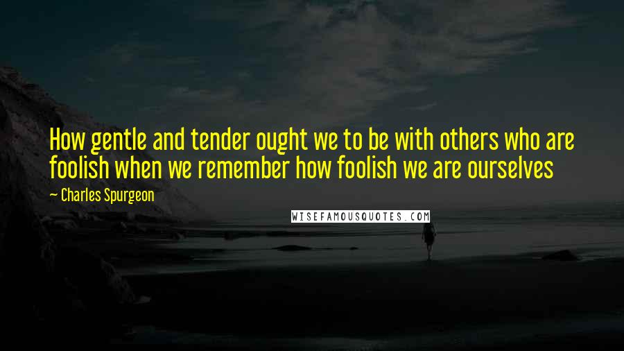 Charles Spurgeon Quotes: How gentle and tender ought we to be with others who are foolish when we remember how foolish we are ourselves