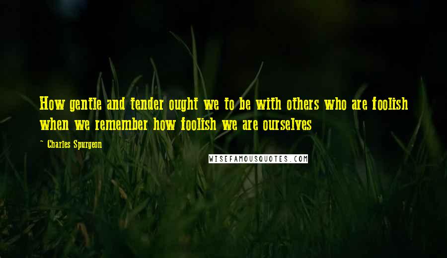 Charles Spurgeon Quotes: How gentle and tender ought we to be with others who are foolish when we remember how foolish we are ourselves