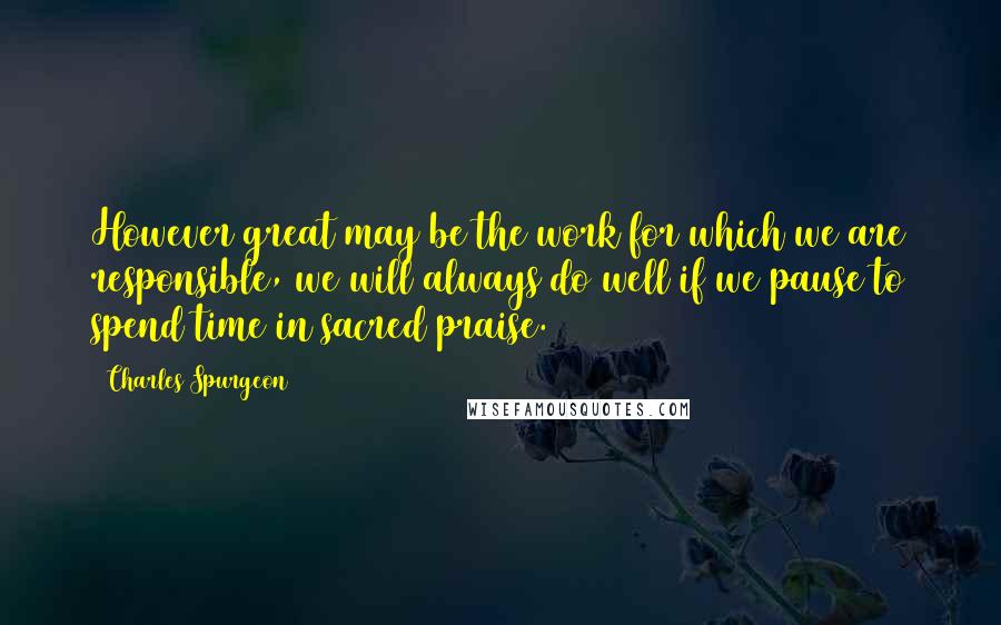 Charles Spurgeon Quotes: However great may be the work for which we are responsible, we will always do well if we pause to spend time in sacred praise.