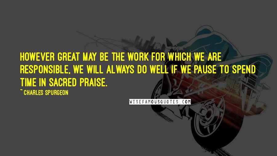 Charles Spurgeon Quotes: However great may be the work for which we are responsible, we will always do well if we pause to spend time in sacred praise.