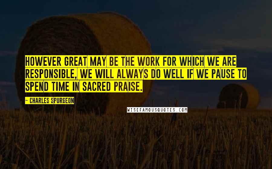 Charles Spurgeon Quotes: However great may be the work for which we are responsible, we will always do well if we pause to spend time in sacred praise.