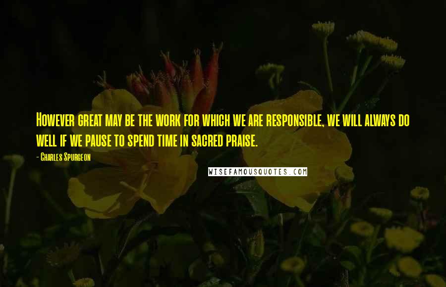 Charles Spurgeon Quotes: However great may be the work for which we are responsible, we will always do well if we pause to spend time in sacred praise.