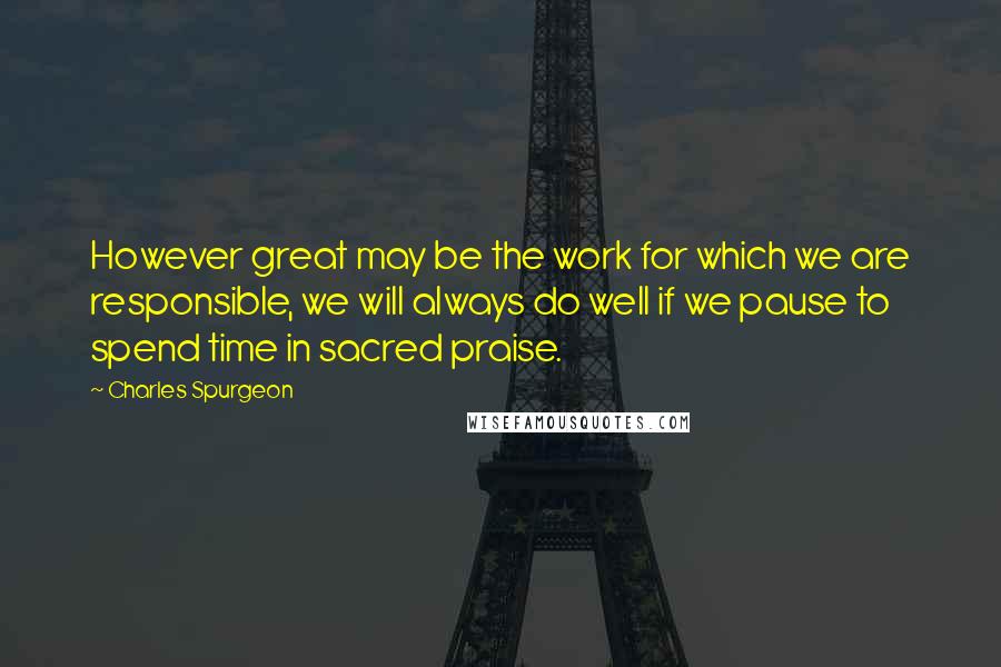 Charles Spurgeon Quotes: However great may be the work for which we are responsible, we will always do well if we pause to spend time in sacred praise.