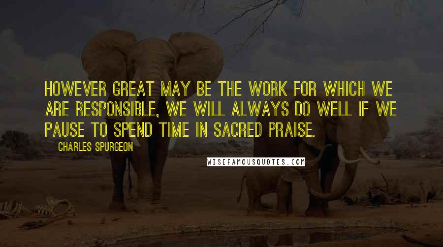 Charles Spurgeon Quotes: However great may be the work for which we are responsible, we will always do well if we pause to spend time in sacred praise.