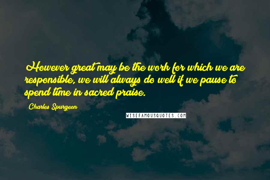 Charles Spurgeon Quotes: However great may be the work for which we are responsible, we will always do well if we pause to spend time in sacred praise.
