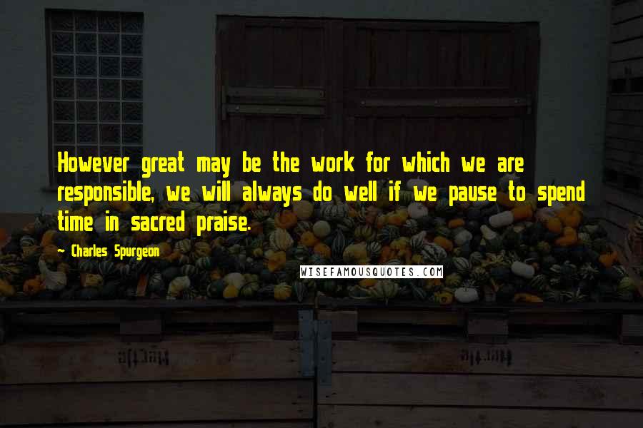 Charles Spurgeon Quotes: However great may be the work for which we are responsible, we will always do well if we pause to spend time in sacred praise.
