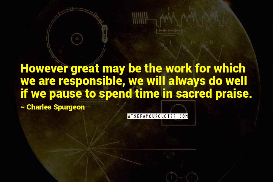 Charles Spurgeon Quotes: However great may be the work for which we are responsible, we will always do well if we pause to spend time in sacred praise.