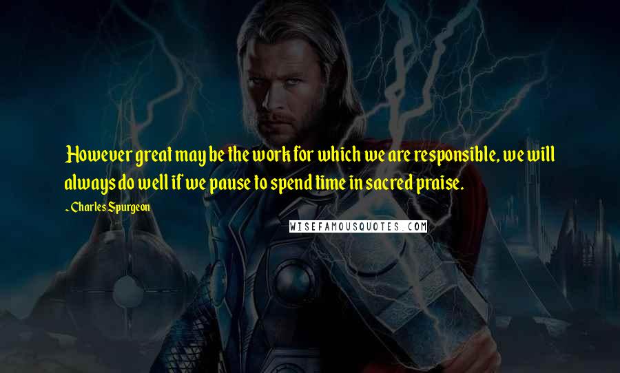 Charles Spurgeon Quotes: However great may be the work for which we are responsible, we will always do well if we pause to spend time in sacred praise.