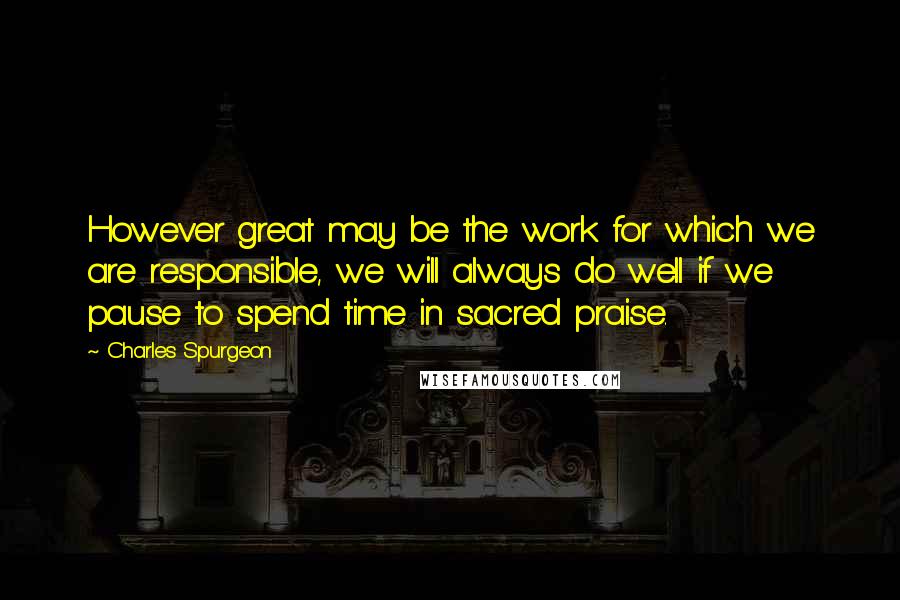 Charles Spurgeon Quotes: However great may be the work for which we are responsible, we will always do well if we pause to spend time in sacred praise.