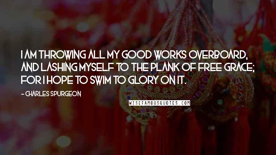 Charles Spurgeon Quotes: I am throwing all my good works overboard, and lashing myself to the plank of free grace; for I hope to swim to glory on it.