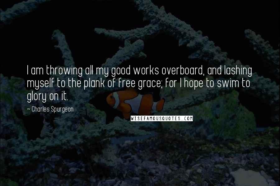 Charles Spurgeon Quotes: I am throwing all my good works overboard, and lashing myself to the plank of free grace; for I hope to swim to glory on it.