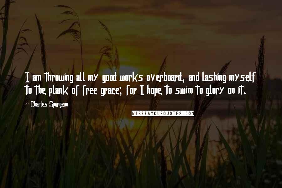 Charles Spurgeon Quotes: I am throwing all my good works overboard, and lashing myself to the plank of free grace; for I hope to swim to glory on it.