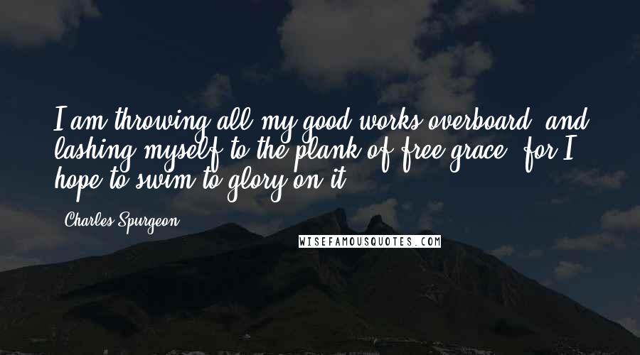 Charles Spurgeon Quotes: I am throwing all my good works overboard, and lashing myself to the plank of free grace; for I hope to swim to glory on it.