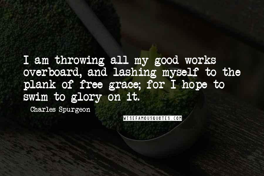 Charles Spurgeon Quotes: I am throwing all my good works overboard, and lashing myself to the plank of free grace; for I hope to swim to glory on it.