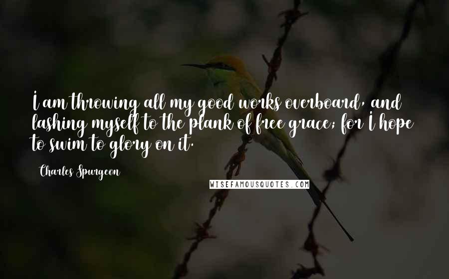 Charles Spurgeon Quotes: I am throwing all my good works overboard, and lashing myself to the plank of free grace; for I hope to swim to glory on it.