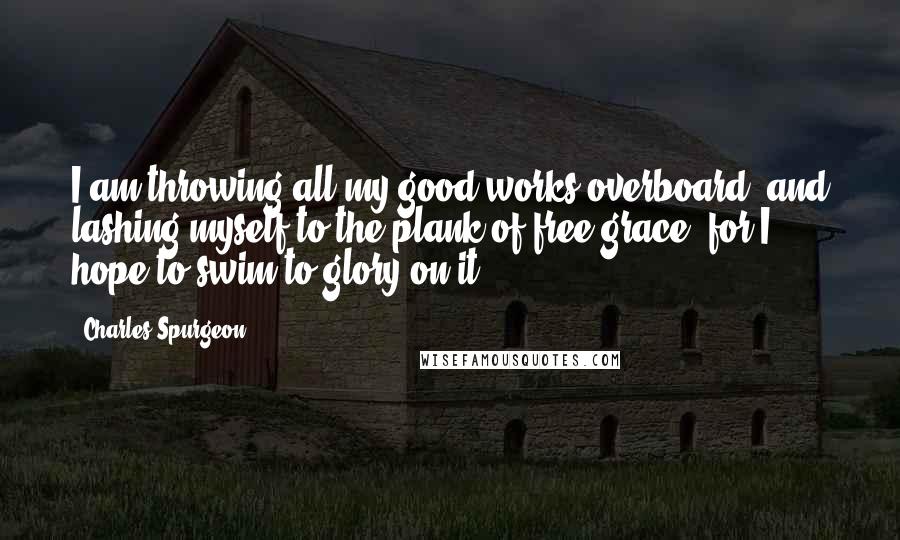 Charles Spurgeon Quotes: I am throwing all my good works overboard, and lashing myself to the plank of free grace; for I hope to swim to glory on it.