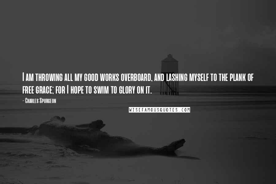 Charles Spurgeon Quotes: I am throwing all my good works overboard, and lashing myself to the plank of free grace; for I hope to swim to glory on it.