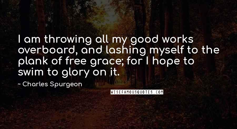 Charles Spurgeon Quotes: I am throwing all my good works overboard, and lashing myself to the plank of free grace; for I hope to swim to glory on it.