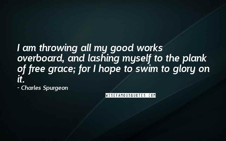 Charles Spurgeon Quotes: I am throwing all my good works overboard, and lashing myself to the plank of free grace; for I hope to swim to glory on it.