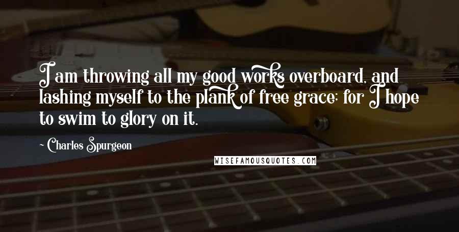 Charles Spurgeon Quotes: I am throwing all my good works overboard, and lashing myself to the plank of free grace; for I hope to swim to glory on it.