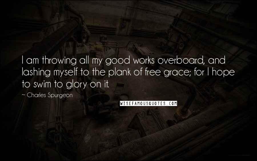 Charles Spurgeon Quotes: I am throwing all my good works overboard, and lashing myself to the plank of free grace; for I hope to swim to glory on it.