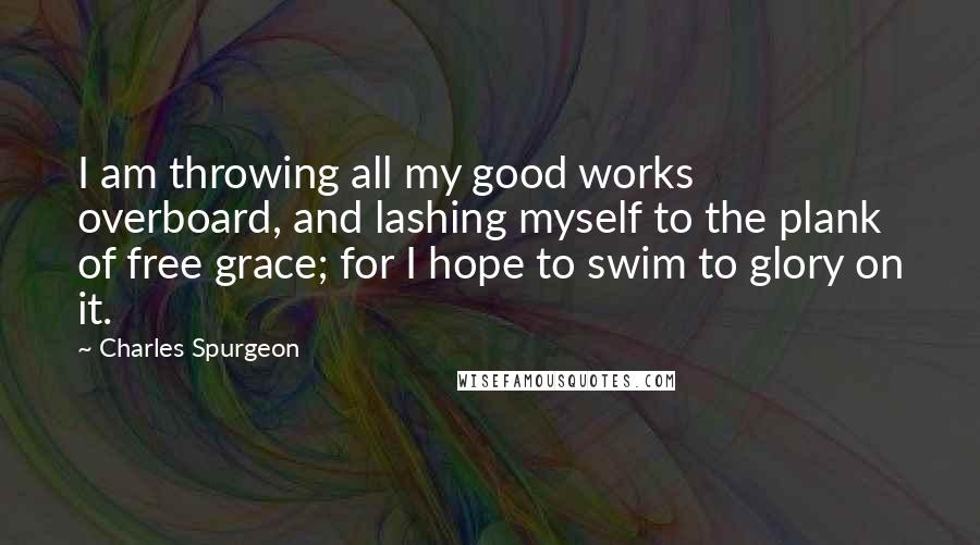 Charles Spurgeon Quotes: I am throwing all my good works overboard, and lashing myself to the plank of free grace; for I hope to swim to glory on it.