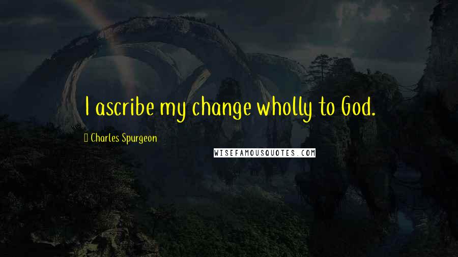 Charles Spurgeon Quotes: I ascribe my change wholly to God.