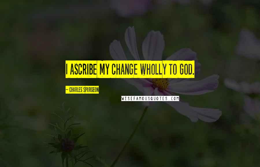 Charles Spurgeon Quotes: I ascribe my change wholly to God.