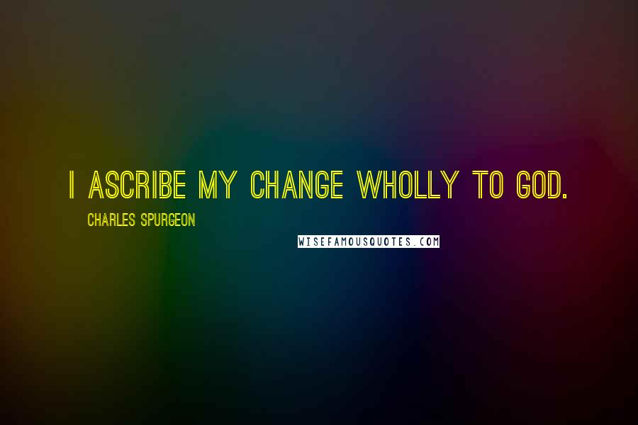 Charles Spurgeon Quotes: I ascribe my change wholly to God.