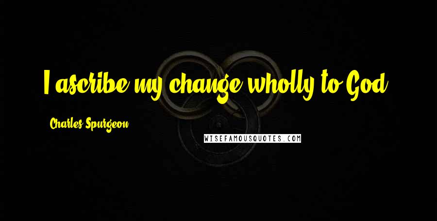 Charles Spurgeon Quotes: I ascribe my change wholly to God.