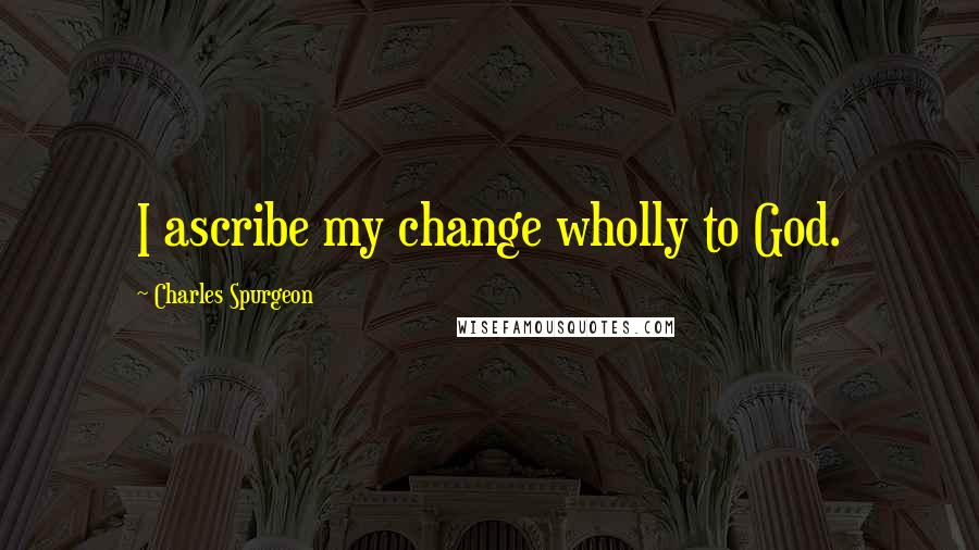 Charles Spurgeon Quotes: I ascribe my change wholly to God.
