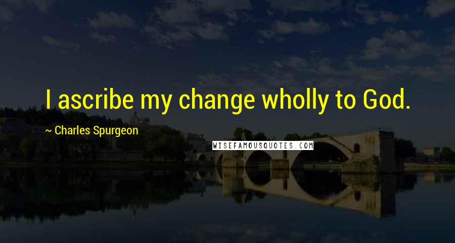 Charles Spurgeon Quotes: I ascribe my change wholly to God.