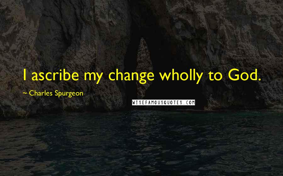 Charles Spurgeon Quotes: I ascribe my change wholly to God.