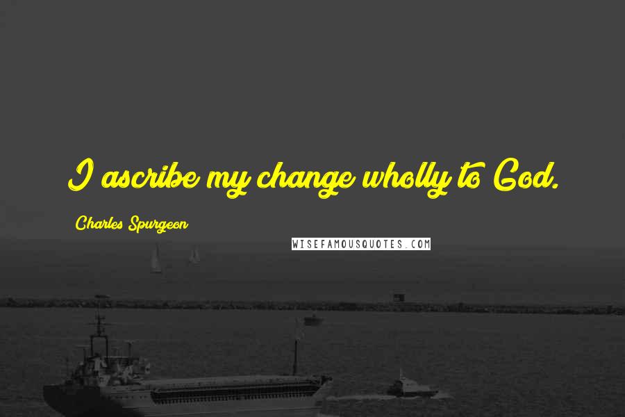 Charles Spurgeon Quotes: I ascribe my change wholly to God.