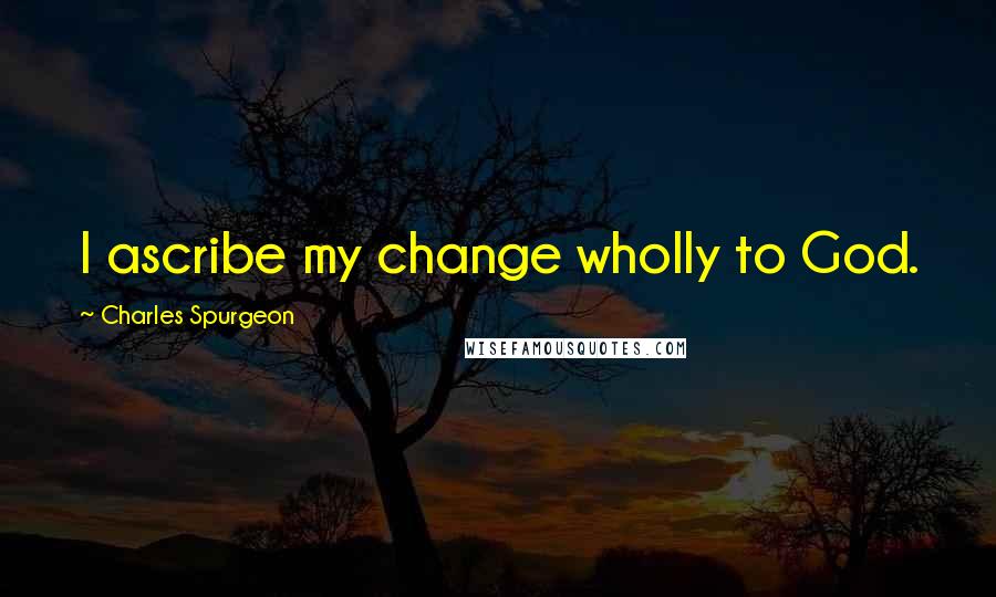 Charles Spurgeon Quotes: I ascribe my change wholly to God.