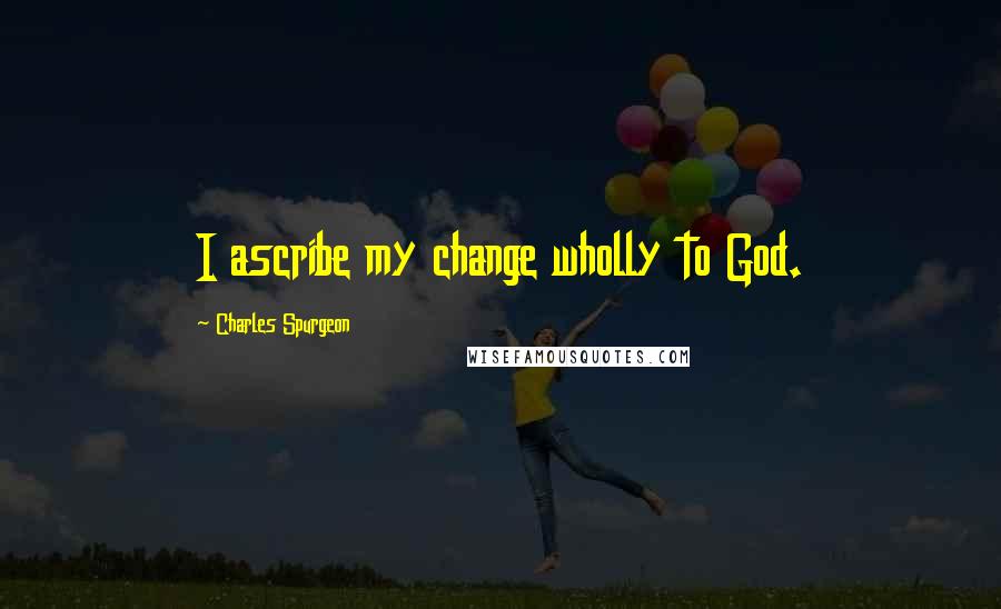 Charles Spurgeon Quotes: I ascribe my change wholly to God.