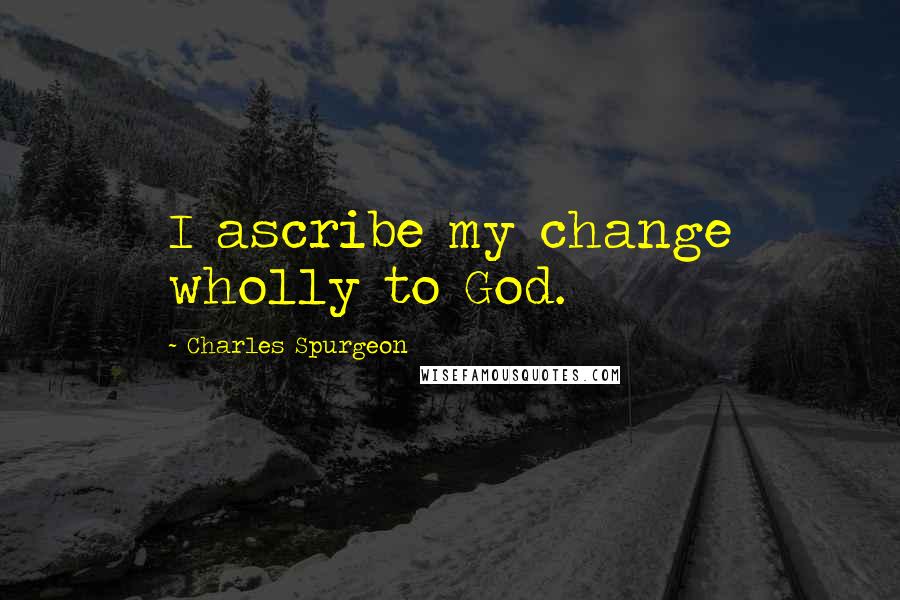 Charles Spurgeon Quotes: I ascribe my change wholly to God.