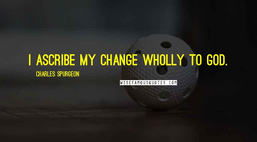 Charles Spurgeon Quotes: I ascribe my change wholly to God.