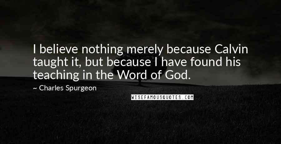 Charles Spurgeon Quotes: I believe nothing merely because Calvin taught it, but because I have found his teaching in the Word of God.